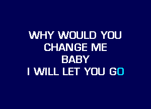 WHY WOULD YOU
CHANGE ME

BABY
I WILL LET YOU GO