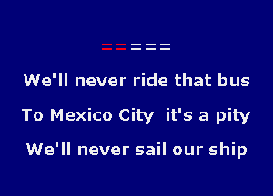 We'll never ride that bus
To Mexico City it's a pity

We'll never sail our ship