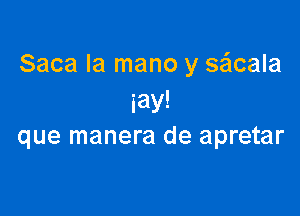 Saca la mano y sacala
iay!

que manera de apretar