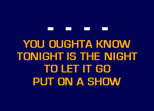 YOU OUGHTA KNOW
TONIGHT IS THE NIGHT
TO LET IT GO

PUT ON A SHOW