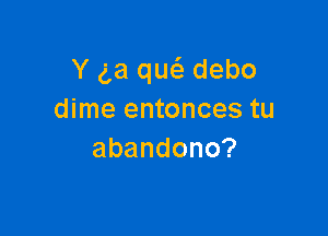 Y (La qw debo
dime entonces tu

abandono?