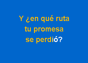 Y gen qw ruta
tu promesa

se perdic')?