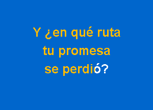 Y gen qw ruta
tu promesa

se perdic')?