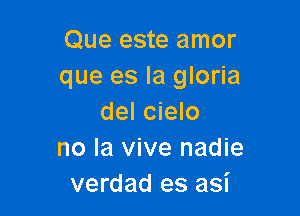 Que este amor
que es la gloria

del cielo
no la vive nadie
verdad es asi