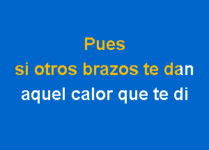 Pues
si otros brazos te dan

aquel calor que te di