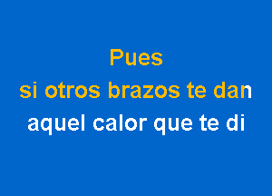 Pues
si otros brazos te dan

aquel calor que te di