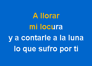 A Ilorar
mi locura

y a contarle a la luna
lo que sufro por ti