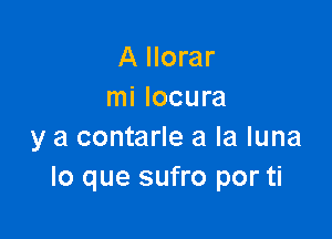 A Ilorar
mi locura

y a contarle a la luna
lo que sufro por ti