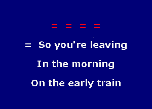 z So you're leaving

In the morning

0n the early train