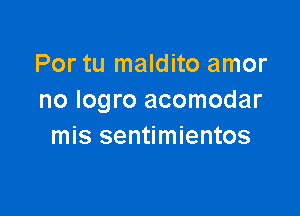 Por tu maldito amor
no Iogro acomodar

mis sentimientos