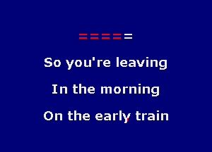 So you're leaving

In the morning

0n the early train