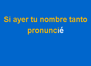 Si ayer tu nombre tanto
pronunciti.
