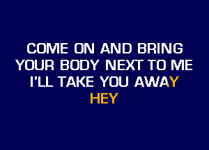 COME ON AND BRING
YOUR BODY NEXT TO ME
I'LL TAKE YOU AWAY
HEY