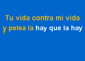 Tu Vida contra mi Vida
y pelea Ia hay que la hay