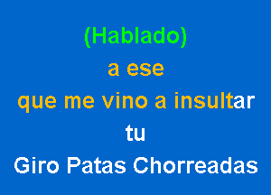 (Hablado)
a ese

que me vino a insultar
tu
Giro Patas Chorreadas