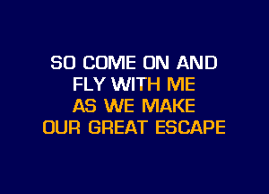 SO COME ON AND
FLY WITH ME
AS WE MAKE

OUR GREAT ESCAPE

g