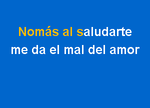 Nomais al saludarte
me da el mal del amor