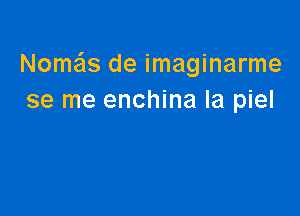 Nom'cis de imaginarme
se me enchina la piel