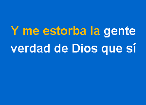 Y me estorba la gente
verdad de Dios que si