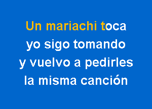 Un mariachi toca
yo sigo tomando

y vuelvo a pedirles
la misma canci6n