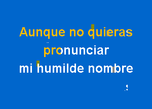 Aunque no quieras
pronunciar

mi humilde nontbre