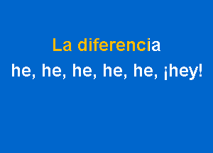 La diferencia
he, he, he, he, he, ihey!