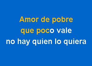 Amor de pobre
que poco vale

no hay quien Io quiera