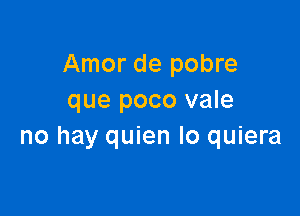 Amor de pobre
que poco vale

no hay quien Io quiera