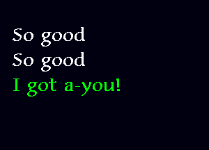 So good
So good

I got a you!