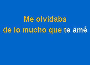 Me olvidaba
de lo mucho que te am6.