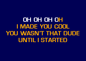 OH OH OH OH
I MADE YOU COOL
YOU WASN'T THAT DUDE
UNTIL I STARTED