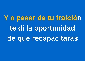 Y a pesar de tu traici6n
te di Ia oportunidad

de que recapacitaras