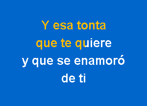 Y esa tonta
que te quiere

y que se enamor6
de ti