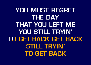 YOU MUST REGRET
THE DAY
THAT YOU LEFT ME
YOU STILL TRYIN'
TO GET BACK GET BACK
STILL TRYIN'
TO GET BACK