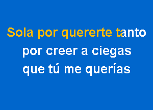 Sola por quererte tanto
por creer a ciegas

que tL'l me querias