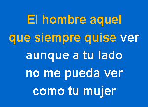 El hombre aquel
que siempre quise ver

aunque a tu Iado
no me pueda ver
como tu mujer