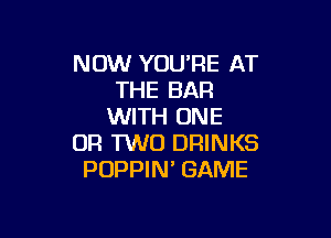 NOW YOU'RE AT
THE BAR
WITH ONE

OR TWO DRINKS
POPPIN' GAME