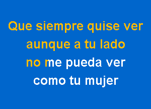 Que siempre quise ver
aunque a tu lado

no me pueda ver
como tu mujer