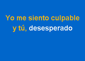 Yo me siento culpable
y tL'I, desesperado