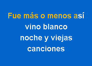 Fue mas o menos asi
vino blanco

noche y viejas
canciones