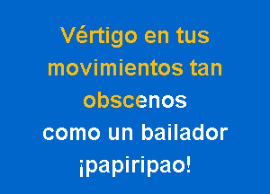 Ve'zrtigo en tus
movimientos tan

obscenos
como un bailador
ipapiripao!