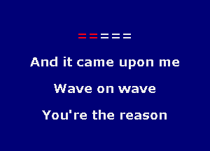 And it came upon me

Wave on wave

You're the reason