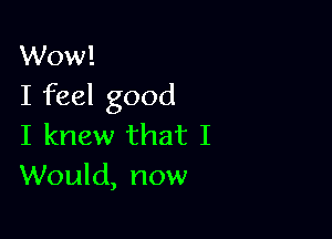 Wow!
I feel good

I knew that I
Would, now