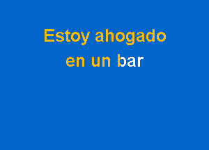 Estoy ahogado
en un bar