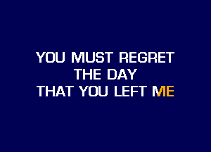 YOU MUST REGRET
THE DAY

THAT YOU LEFT ME