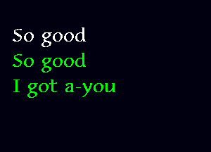 So good
So good

I got a you