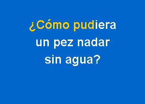 gC6mo pudiera
un pez nadar

sin agua?