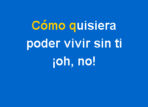 C6mo quisiera
poder vivir sin ti

30h, no!