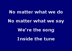 No matter what we do
No matter what we say
We're the song

I nside the tune