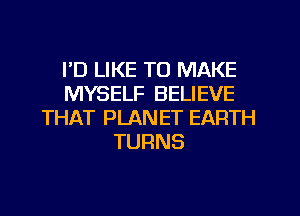 I'D LIKE TO MAKE
MYSELF BELIEVE
THAT PLANET EARTH
TURNS